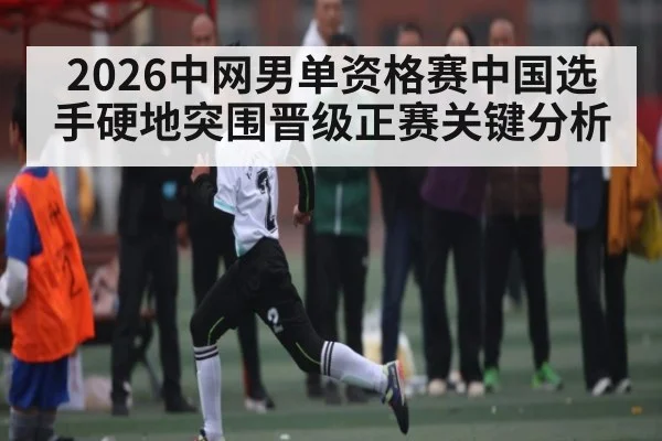 2026中网男单资格赛中国选手硬地突围晋级正赛关键分析